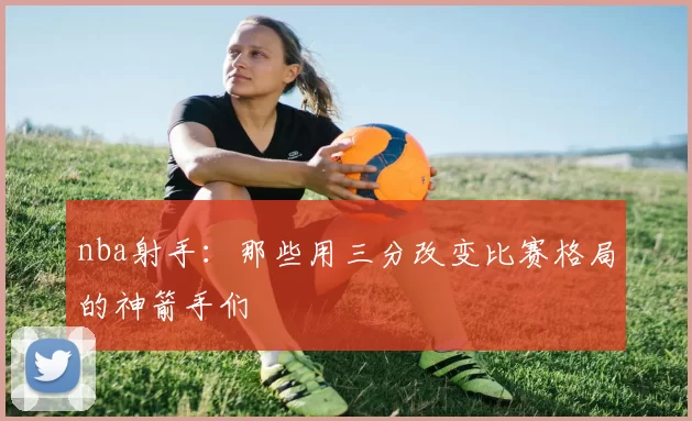 nba射手：那些用三分改变比赛格局的神箭手们