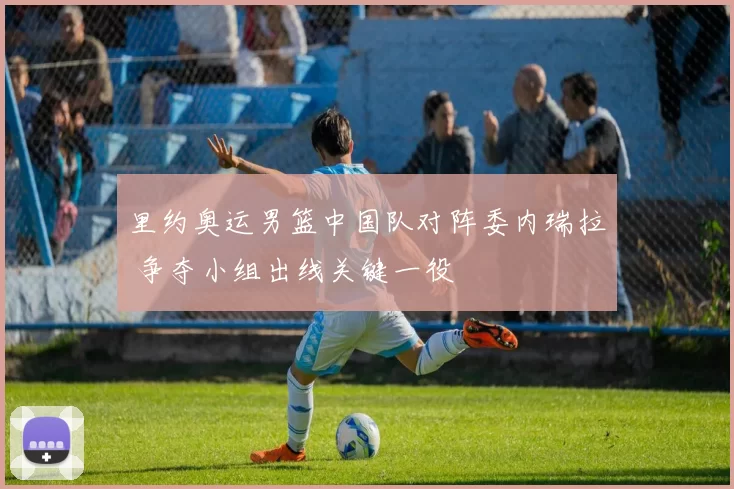里约奥运男篮中国队对阵委内瑞拉 争夺小组出线关键一役
