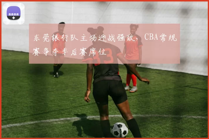 东莞银行队主场迎战强敌，CBA常规赛争夺季后赛席位