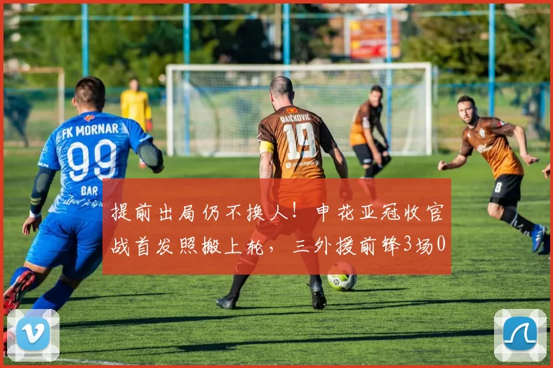 提前出局仍不换人!申花亚冠收官战首发照搬上轮,三外援前锋3场0球尴尬继续_斯卢茨基_比赛_阵容