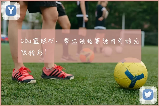cba篮球吧，带你领略赛场内外的无限精彩！