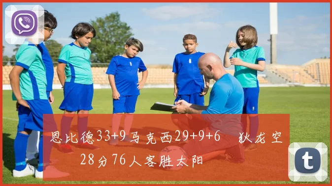 恩比德33+9马克西29+9+6 狄龙空砍28分76人客胜太阳