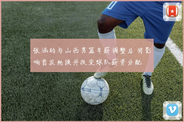 张涵钧与山西男篮年薪调整后 将影响首发轮换并改变球队薪资分配