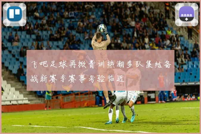 飞吧足球再掀青训热潮多队集结备战新赛季赛事考验临近