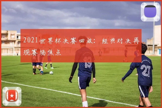 2021世界杯决赛回放:经典对决再现赛场焦点