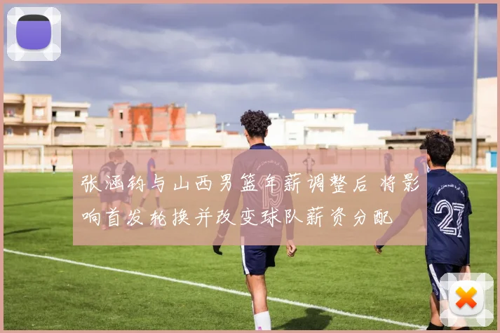 张涵钧与山西男篮年薪调整后 将影响首发轮换并改变球队薪资分配