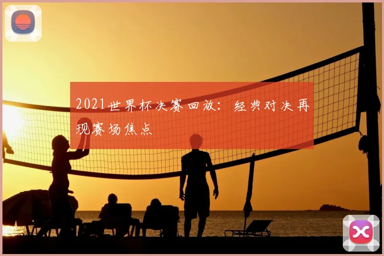 2021世界杯决赛回放:经典对决再现赛场焦点
